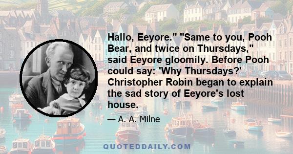Hallo, Eeyore. Same to you, Pooh Bear, and twice on Thursdays, said Eeyore gloomily. Before Pooh could say: 'Why Thursdays?' Christopher Robin began to explain the sad story of Eeyore's lost house.