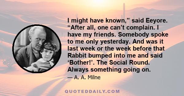 I might have known,” said Eeyore. “After all, one can’t complain. I have my friends. Somebody spoke to me only yesterday. And was it last week or the week before that Rabbit bumped into me and said ‘Bother!’. The Social