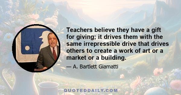 Teachers believe they have a gift for giving; it drives them with the same irrepressible drive that drives others to create a work of art or a market or a building.