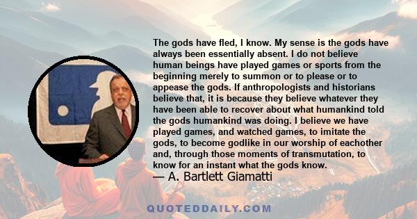 The gods have fled, I know. My sense is the gods have always been essentially absent. I do not believe human beings have played games or sports from the beginning merely to summon or to please or to appease the gods. If