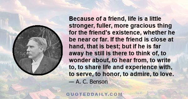 Because of a friend, life is a little stronger, fuller, more gracious thing for the friend's existence, whether he be near or far. If the friend is close at hand, that is best; but if he is far away he still is there to