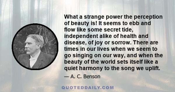 What a strange power the perception of beauty is! It seems to ebb and flow like some secret tide, independent alike of health and disease, of joy or sorrow. There are times in our lives when we seem to go singing on our