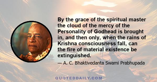 By the grace of the spiritual master the cloud of the mercy of the Personality of Godhead is brought in, and then only, when the rains of Krishna consciousness fall, can the fire of material existence be extinguished.