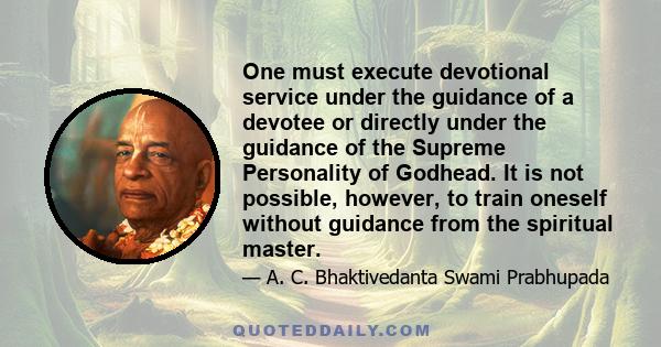 One must execute devotional service under the guidance of a devotee or directly under the guidance of the Supreme Personality of Godhead. It is not possible, however, to train oneself without guidance from the spiritual