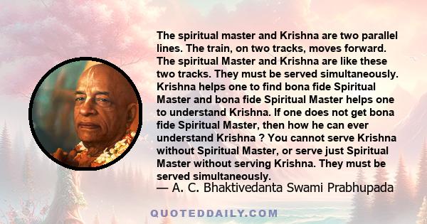 The spiritual master and Krishna are two parallel lines. The train, on two tracks, moves forward. The spiritual Master and Krishna are like these two tracks. They must be served simultaneously. Krishna helps one to find