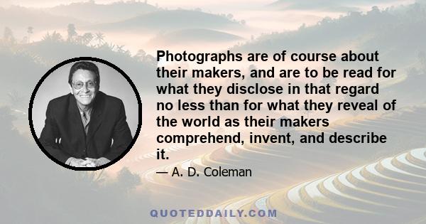 Photographs are of course about their makers, and are to be read for what they disclose in that regard no less than for what they reveal of the world as their makers comprehend, invent, and describe it.