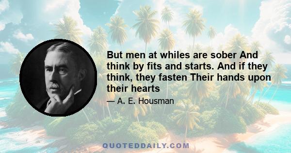 But men at whiles are sober And think by fits and starts. And if they think, they fasten Their hands upon their hearts