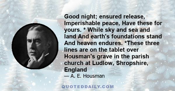 Good night; ensured release, Imperishable peace, Have these for yours. * While sky and sea and land And earth's foundations stand And heaven endures. *These three lines are on the tablet over Housman's grave in the