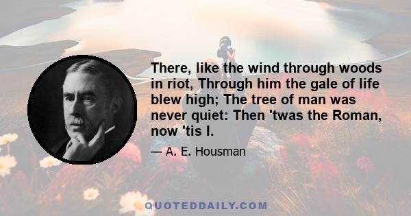 There, like the wind through woods in riot, Through him the gale of life blew high; The tree of man was never quiet: Then 'twas the Roman, now 'tis I.