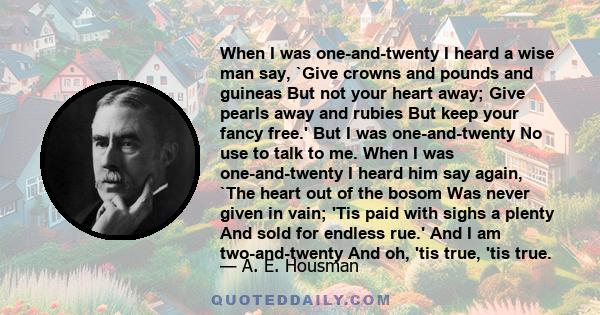 When I was one-and-twenty I heard a wise man say, `Give crowns and pounds and guineas But not your heart away; Give pearls away and rubies But keep your fancy free.' But I was one-and-twenty No use to talk to me. When I