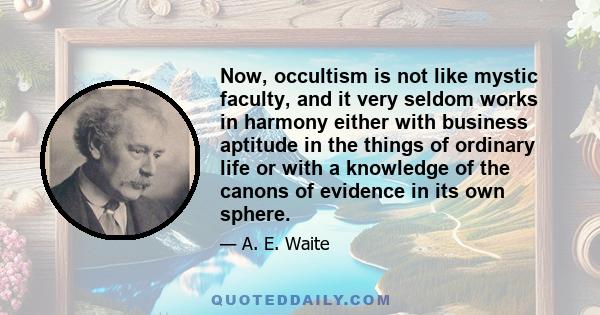 Now, occultism is not like mystic faculty, and it very seldom works in harmony either with business aptitude in the things of ordinary life or with a knowledge of the canons of evidence in its own sphere.
