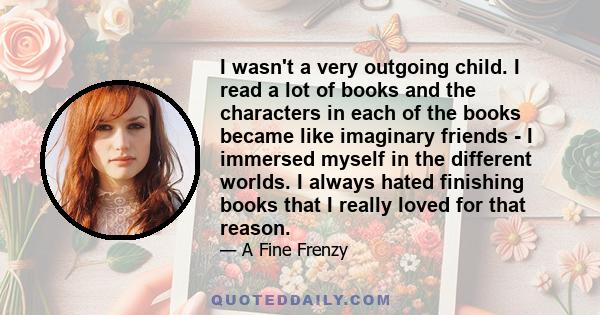 I wasn't a very outgoing child. I read a lot of books and the characters in each of the books became like imaginary friends - I immersed myself in the different worlds. I always hated finishing books that I really loved