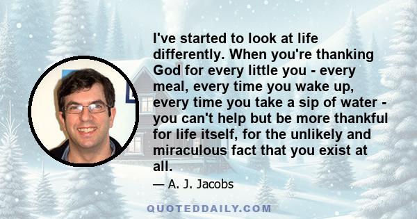 I've started to look at life differently. When you're thanking God for every little you - every meal, every time you wake up, every time you take a sip of water - you can't help but be more thankful for life itself, for