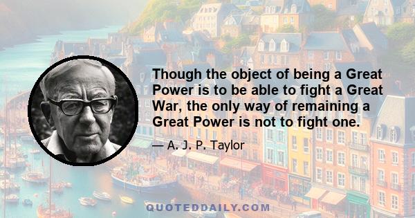 Though the object of being a Great Power is to be able to fight a Great War, the only way of remaining a Great Power is not to fight one.