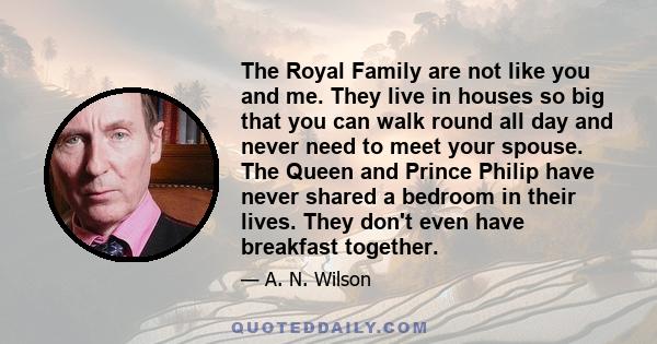 The Royal Family are not like you and me. They live in houses so big that you can walk round all day and never need to meet your spouse. The Queen and Prince Philip have never shared a bedroom in their lives. They don't