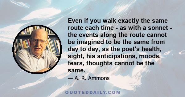 Even if you walk exactly the same route each time - as with a sonnet - the events along the route cannot be imagined to be the same from day to day, as the poet's health, sight, his anticipations, moods, fears, thoughts