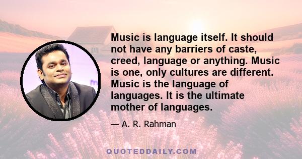 Music is language itself. It should not have any barriers of caste, creed, language or anything. Music is one, only cultures are different. Music is the language of languages. It is the ultimate mother of languages.