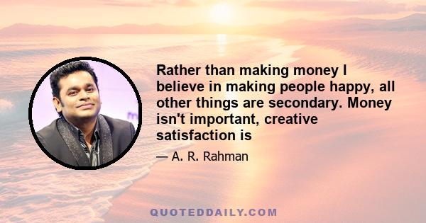 Rather than making money I believe in making people happy, all other things are secondary. Money isn't important, creative satisfaction is