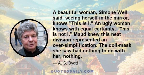 A beautiful woman, Simone Weil said, seeing herself in the mirror, knows This is I. An ugly woman knows with equal certainty, This is not I. Maud knew this neat division represented an over-simplification. The doll-mask