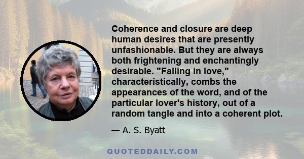 Coherence and closure are deep human desires that are presently unfashionable. But they are always both frightening and enchantingly desirable. Falling in love, characteristically, combs the appearances of the word, and