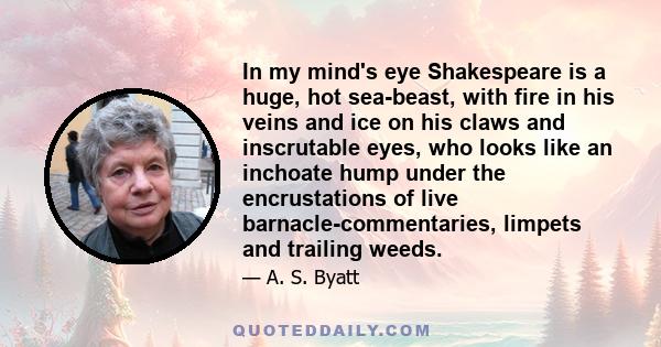 In my mind's eye Shakespeare is a huge, hot sea-beast, with fire in his veins and ice on his claws and inscrutable eyes, who looks like an inchoate hump under the encrustations of live barnacle-commentaries, limpets and