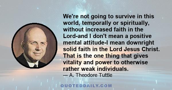 We're not going to survive in this world, temporally or spiritually, without increased faith in the Lord-and I don't mean a positive mental attitude-I mean downright solid faith in the Lord Jesus Christ. That is the one