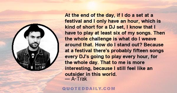 At the end of the day, if I do a set at a festival and I only have an hour, which is kind of short for a DJ set, I know that I have to play at least six of my songs. Then the whole challenge is what do I weave around