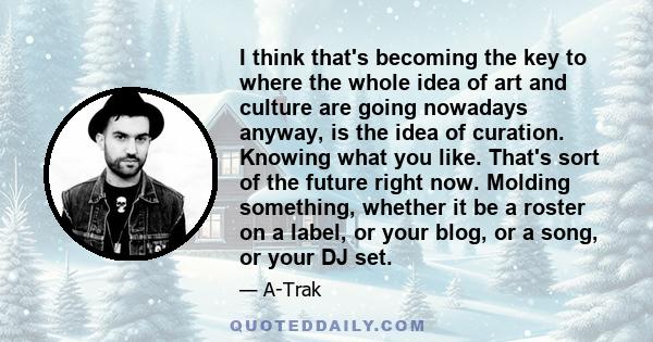 I think that's becoming the key to where the whole idea of art and culture are going nowadays anyway, is the idea of curation. Knowing what you like. That's sort of the future right now. Molding something, whether it be
