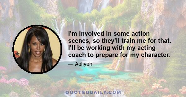 I'm involved in some action scenes, so they'll train me for that. I'll be working with my acting coach to prepare for my character.