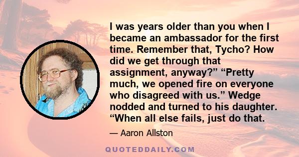 I was years older than you when I became an ambassador for the first time. Remember that, Tycho? How did we get through that assignment, anyway?” “Pretty much, we opened fire on everyone who disagreed with us.” Wedge