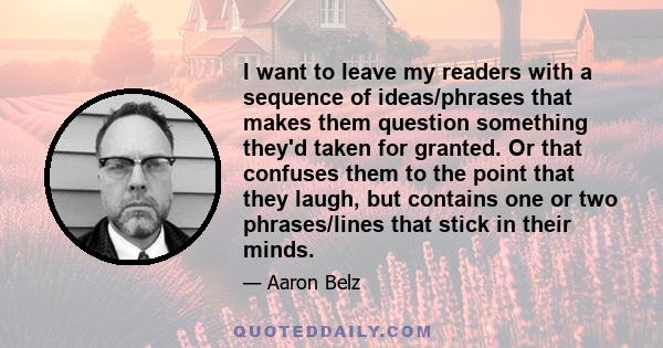 I want to leave my readers with a sequence of ideas/phrases that makes them question something they'd taken for granted. Or that confuses them to the point that they laugh, but contains one or two phrases/lines that
