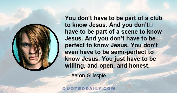 You don’t have to be part of a club to know Jesus. And you don’t have to be part of a scene to know Jesus. And you don’t have to be perfect to know Jesus. You don’t even have to be semi-perfect to know Jesus. You just