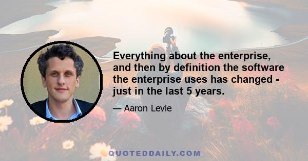 Everything about the enterprise, and then by definition the software the enterprise uses has changed - just in the last 5 years.