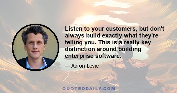 Listen to your customers, but don't always build exactly what they're telling you. This is a really key distinction around building enterprise software.