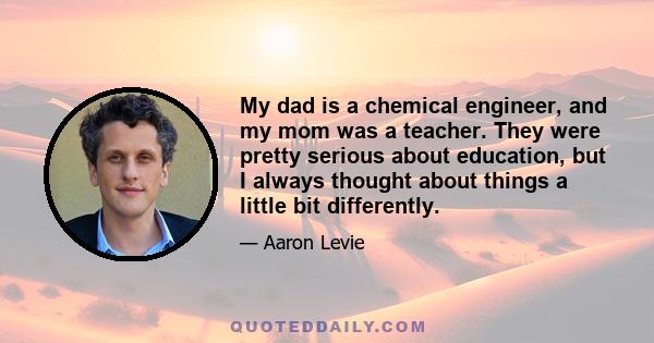 My dad is a chemical engineer, and my mom was a teacher. They were pretty serious about education, but I always thought about things a little bit differently.