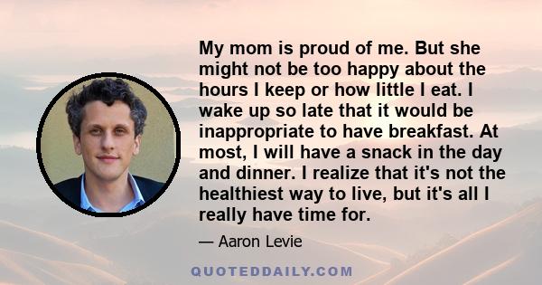 My mom is proud of me. But she might not be too happy about the hours I keep or how little I eat. I wake up so late that it would be inappropriate to have breakfast. At most, I will have a snack in the day and dinner. I