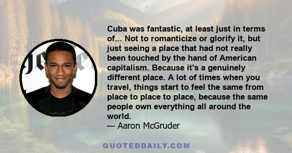 Cuba was fantastic, at least just in terms of... Not to romanticize or glorify it, but just seeing a place that had not really been touched by the hand of American capitalism. Because it's a genuinely different place. A