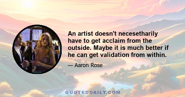 An artist doesn't necesetharily have to get acclaim from the outside. Maybe it is much better if he can get validation from within.