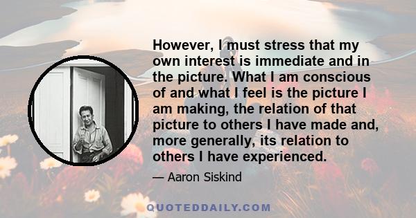 However, I must stress that my own interest is immediate and in the picture. What I am conscious of and what I feel is the picture I am making, the relation of that picture to others I have made and, more generally, its