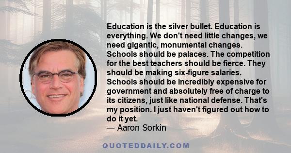 Education is the silver bullet. Education is everything. We don't need little changes, we need gigantic, monumental changes. Schools should be palaces. The competition for the best teachers should be fierce. They should