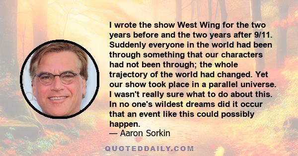 I wrote the show West Wing for the two years before and the two years after 9/11. Suddenly everyone in the world had been through something that our characters had not been through; the whole trajectory of the world had