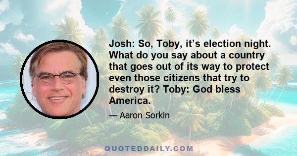 Josh: So, Toby, it’s election night. What do you say about a country that goes out of its way to protect even those citizens that try to destroy it? Toby: God bless America.