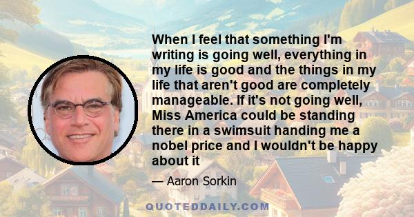 When I feel that something I'm writing is going well, everything in my life is good and the things in my life that aren't good are completely manageable. If it's not going well, Miss America could be standing there in a