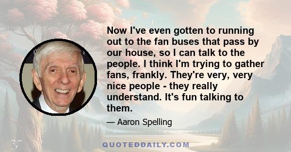 Now I've even gotten to running out to the fan buses that pass by our house, so I can talk to the people. I think I'm trying to gather fans, frankly. They're very, very nice people - they really understand. It's fun