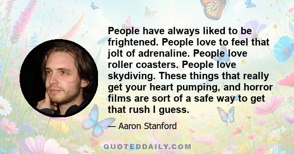 People have always liked to be frightened. People love to feel that jolt of adrenaline. People love roller coasters. People love skydiving. These things that really get your heart pumping, and horror films are sort of a