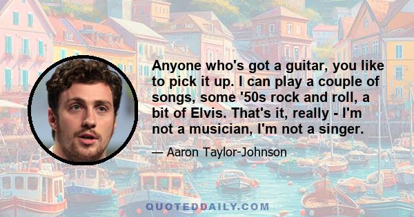 Anyone who's got a guitar, you like to pick it up. I can play a couple of songs, some '50s rock and roll, a bit of Elvis. That's it, really - I'm not a musician, I'm not a singer.