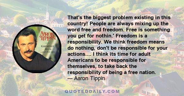 That's the biggest problem existing in this country! People are always mixing up the word free and freedom. Free is something you get for nothin.' Freedom is a responsibility. We think freedom means do nothing, don't be