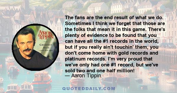 The fans are the end result of what we do. Sometimes I think we forget that those are the folks that mean it in this game. There's plenty of evidence to be found that you can have all the #1 records in the world, but if