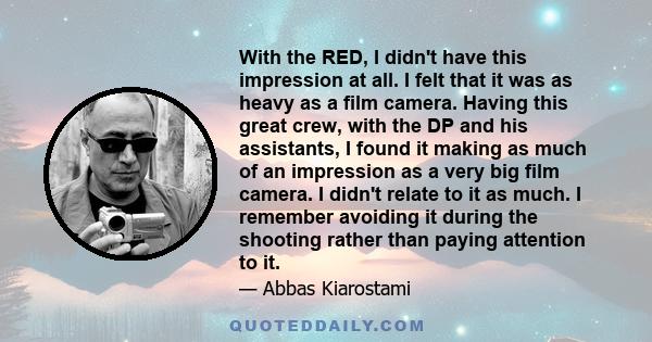 With the RED, I didn't have this impression at all. I felt that it was as heavy as a film camera. Having this great crew, with the DP and his assistants, I found it making as much of an impression as a very big film