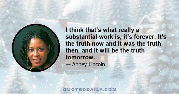 I think that's what really a substantial work is, it's forever. It's the truth now and it was the truth then, and it will be the truth tomorrow.